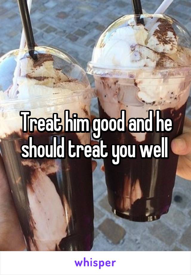 Treat him good and he should treat you well 