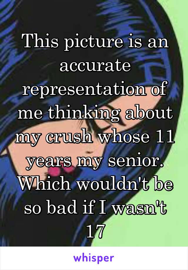 This picture is an accurate representation of me thinking about my crush whose 11 years my senior. Which wouldn't be so bad if I wasn't 17