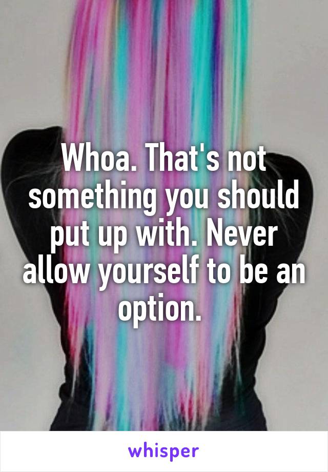 Whoa. That's not something you should put up with. Never allow yourself to be an option. 