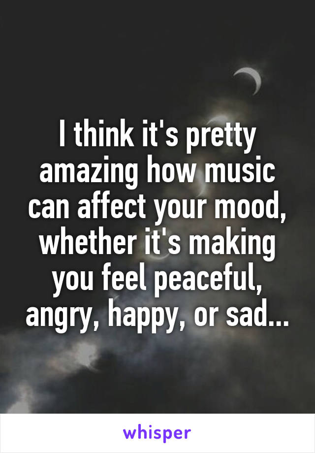 I think it's pretty amazing how music can affect your mood, whether it's making you feel peaceful, angry, happy, or sad...