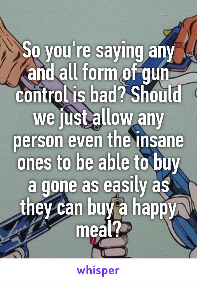 So you're saying any and all form of gun control is bad? Should we just allow any person even the insane ones to be able to buy a gone as easily as they can buy a happy meal?