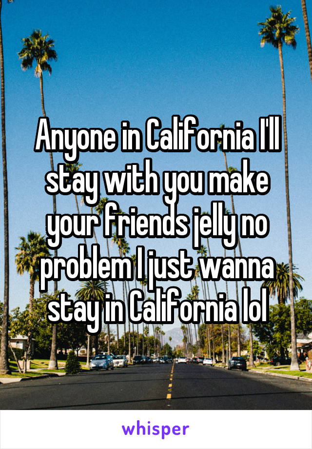 Anyone in California I'll stay with you make your friends jelly no problem I just wanna stay in California lol