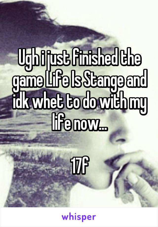 Ugh i just finished the game Life Is Stange and idk whet to do with my life now...

17f