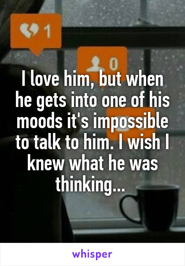 I love him, but when he gets into one of his moods it's impossible to talk to him. I wish I knew what he was thinking... 