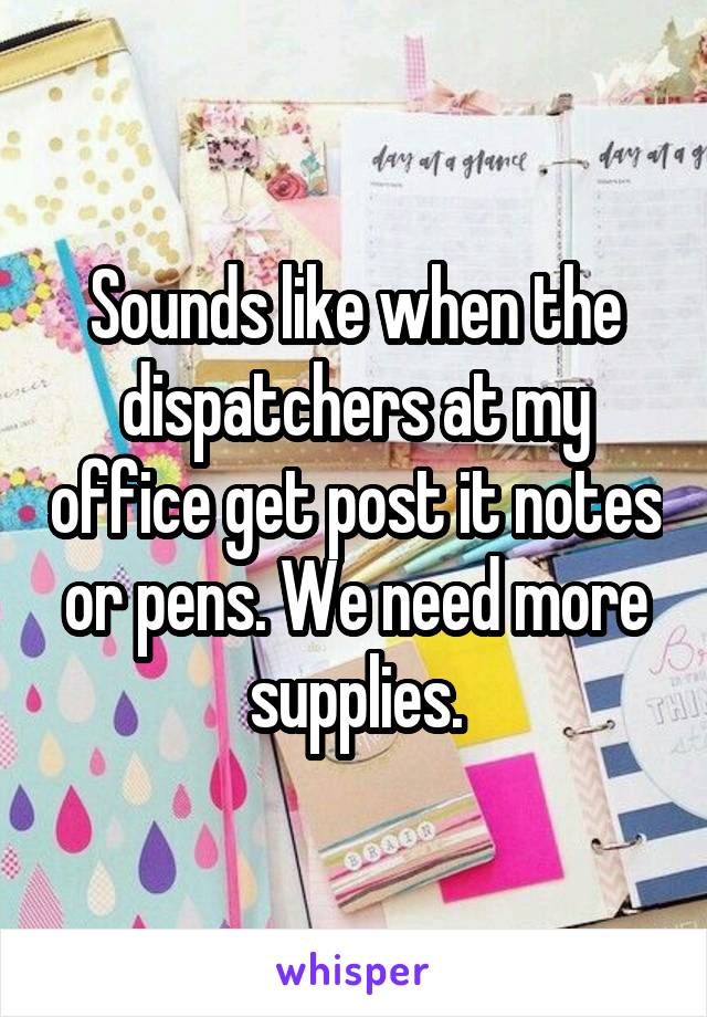 Sounds like when the dispatchers at my office get post it notes or pens. We need more supplies.