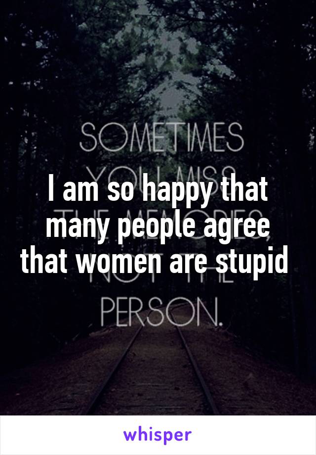 I am so happy that many people agree that women are stupid 