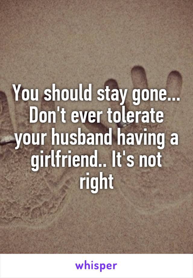 You should stay gone... Don't ever tolerate your husband having a girlfriend.. It's not right