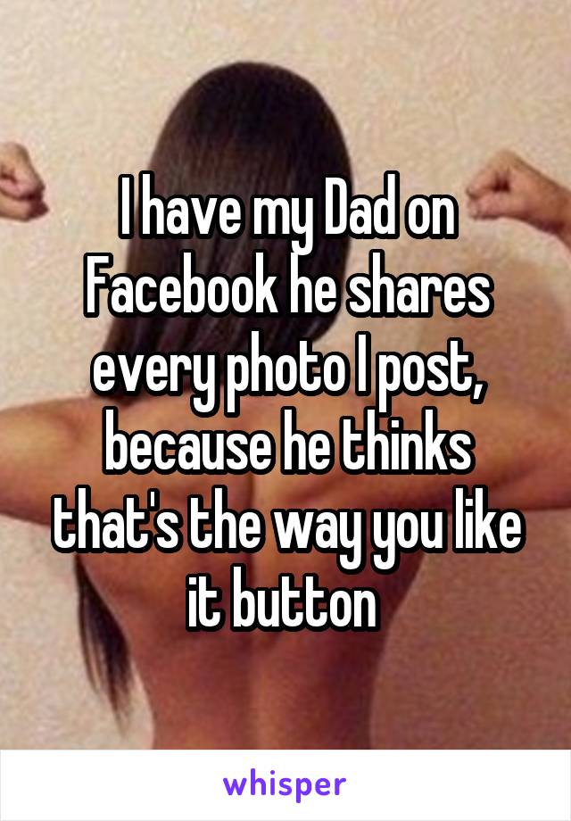 I have my Dad on Facebook he shares every photo I post, because he thinks that's the way you like it button 