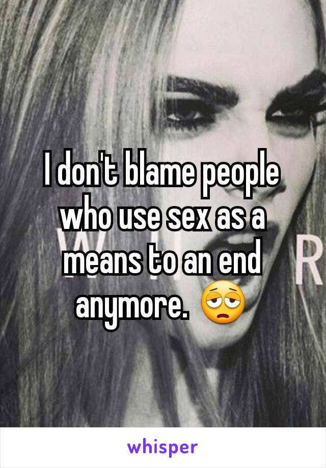 I don't blame people who use sex as a means to an end anymore. 😩