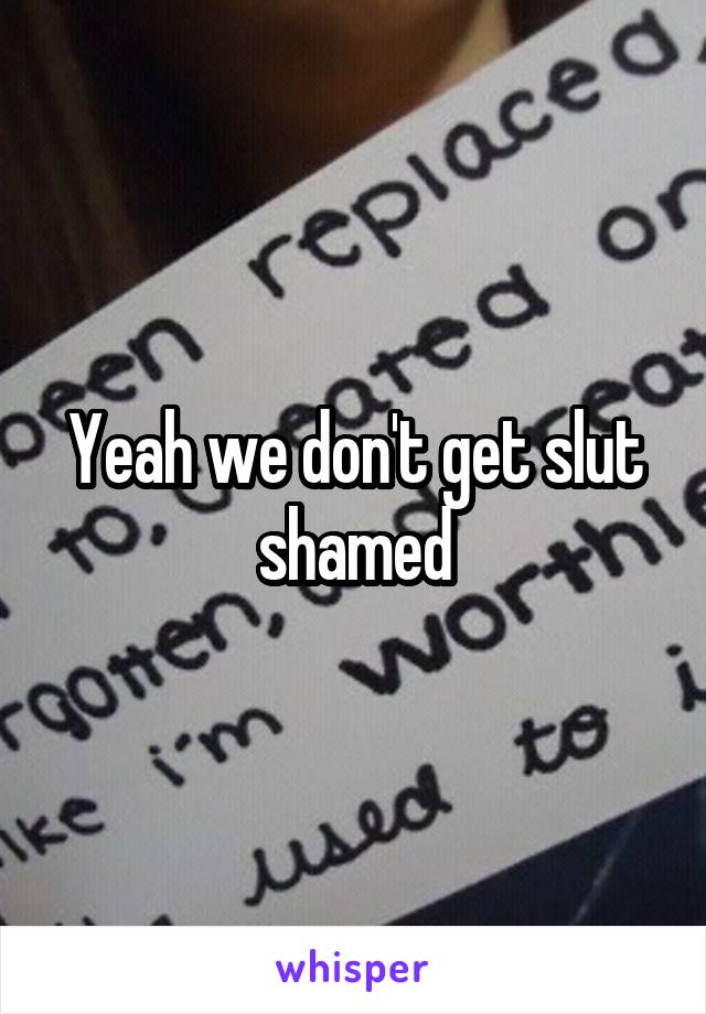 Yeah we don't get slut shamed