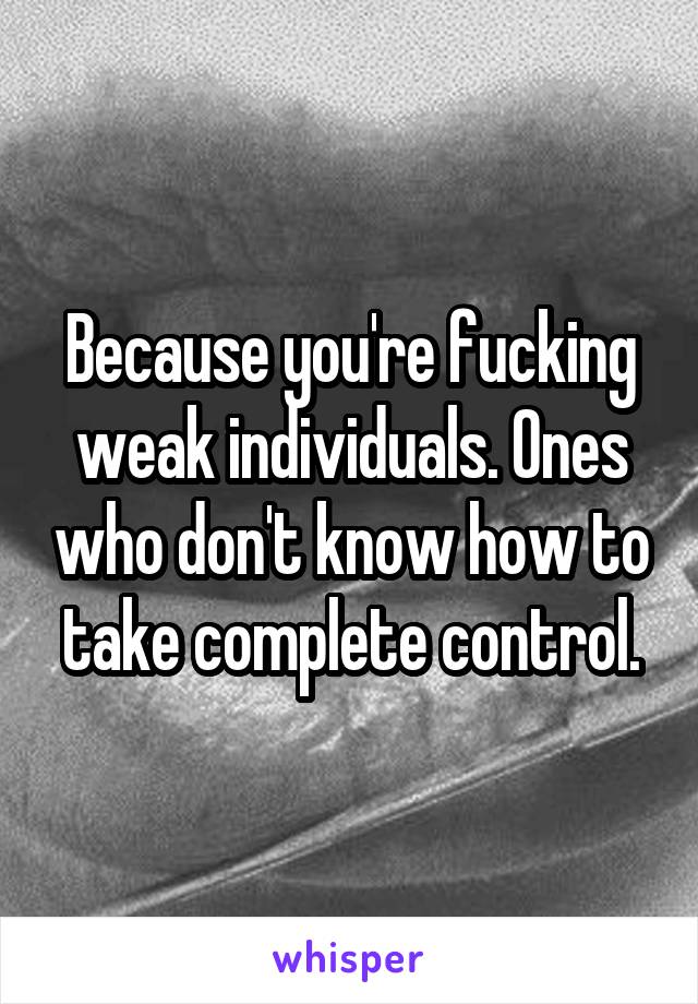 Because you're fucking weak individuals. Ones who don't know how to take complete control.