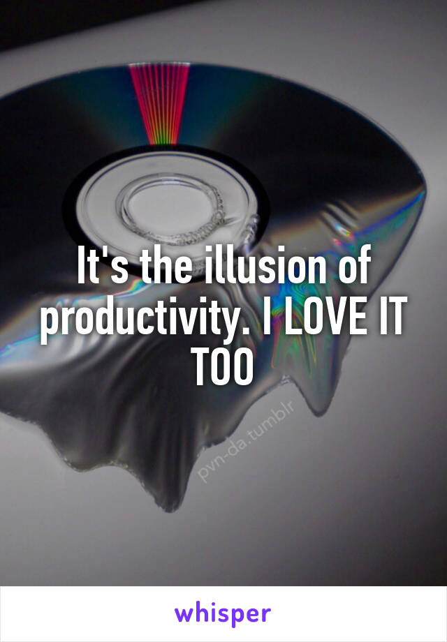 It's the illusion of productivity. I LOVE IT TOO