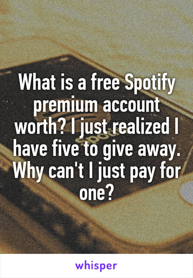 What is a free Spotify premium account worth? I just realized I have five to give away. Why can't I just pay for one?