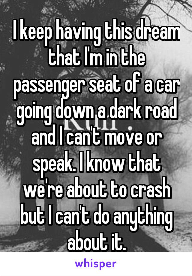 I keep having this dream that I'm in the passenger seat of a car going down a dark road and I can't move or speak. I know that we're about to crash but I can't do anything about it.