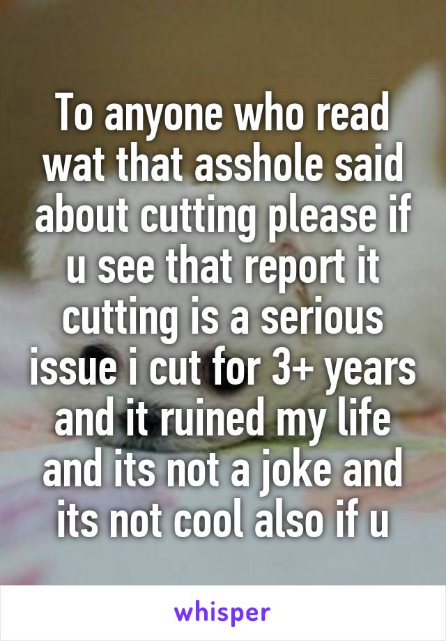 To anyone who read wat that asshole said about cutting please if u see that report it cutting is a serious issue i cut for 3+ years and it ruined my life and its not a joke and its not cool also if u