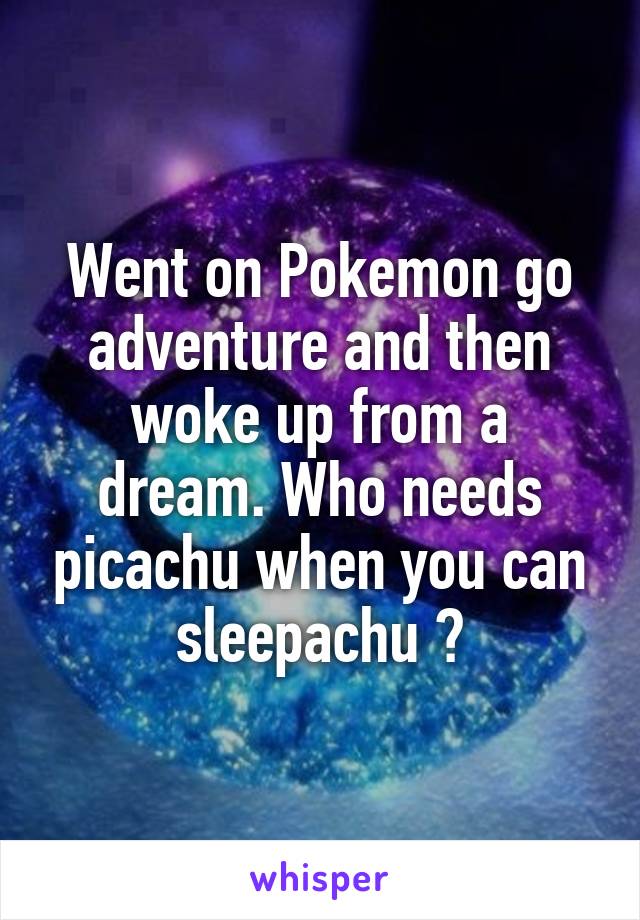 Went on Pokemon go adventure and then woke up from a dream. Who needs picachu when you can sleepachu ?