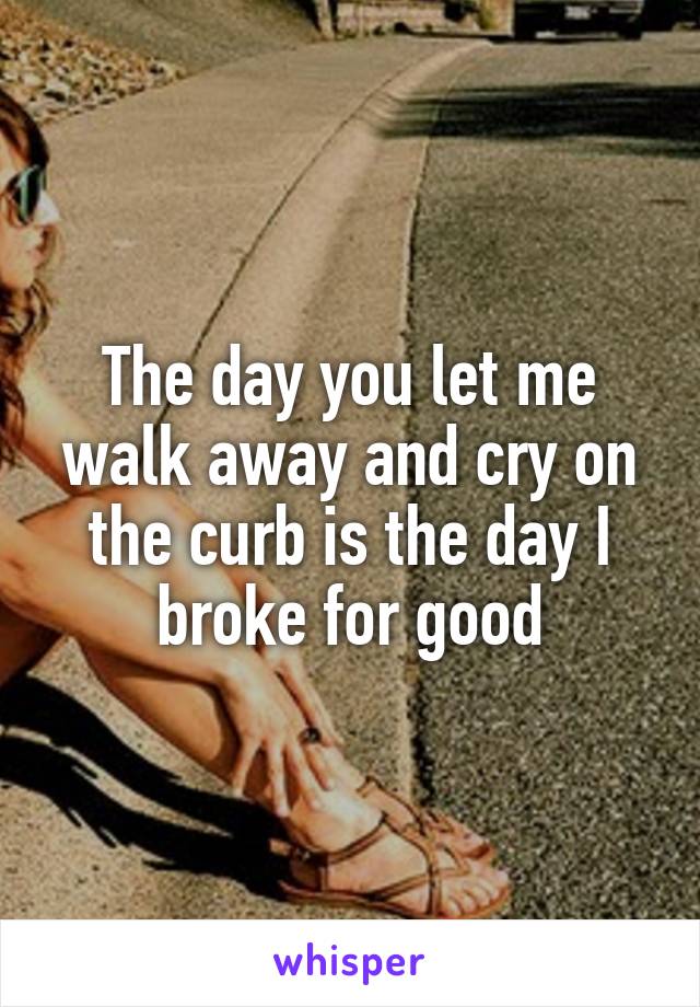 The day you let me walk away and cry on the curb is the day I broke for good