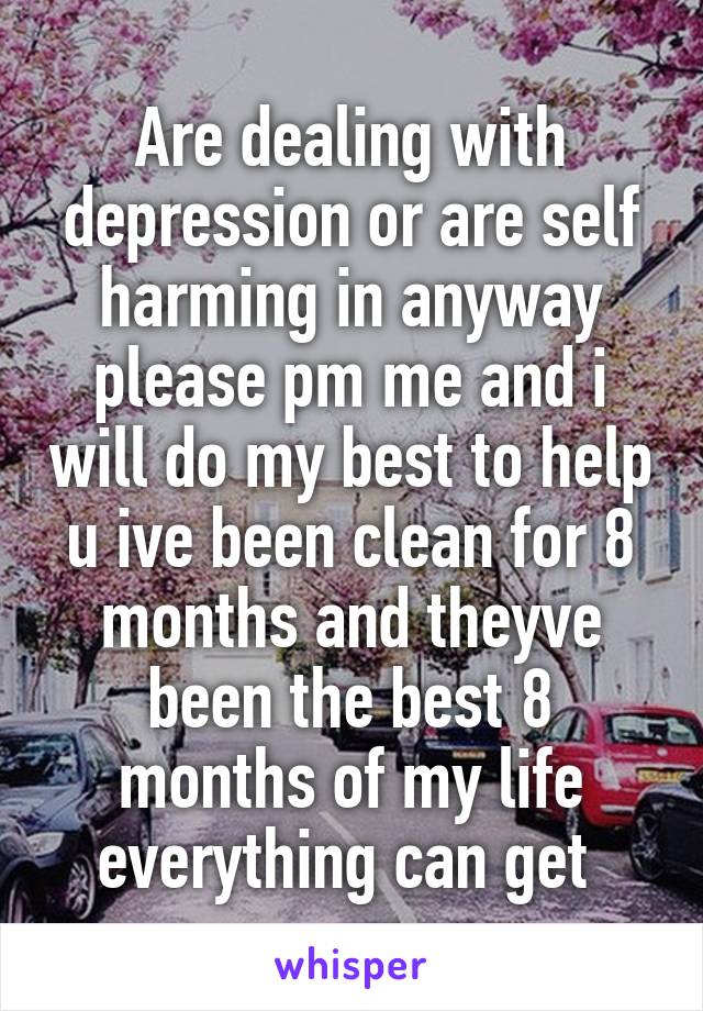 Are dealing with depression or are self harming in anyway please pm me and i will do my best to help u ive been clean for 8 months and theyve been the best 8 months of my life everything can get 