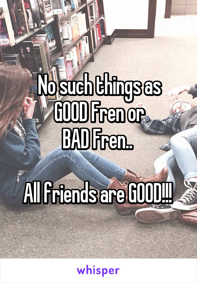 No such things as
GOOD Fren or
BAD Fren.. 

All friends are GOOD!!! 