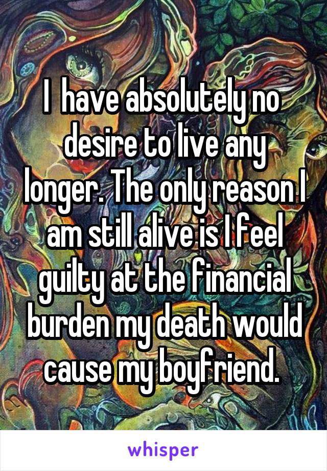 I  have absolutely no  desire to live any longer. The only reason I am still alive is I feel guilty at the financial burden my death would cause my boyfriend. 