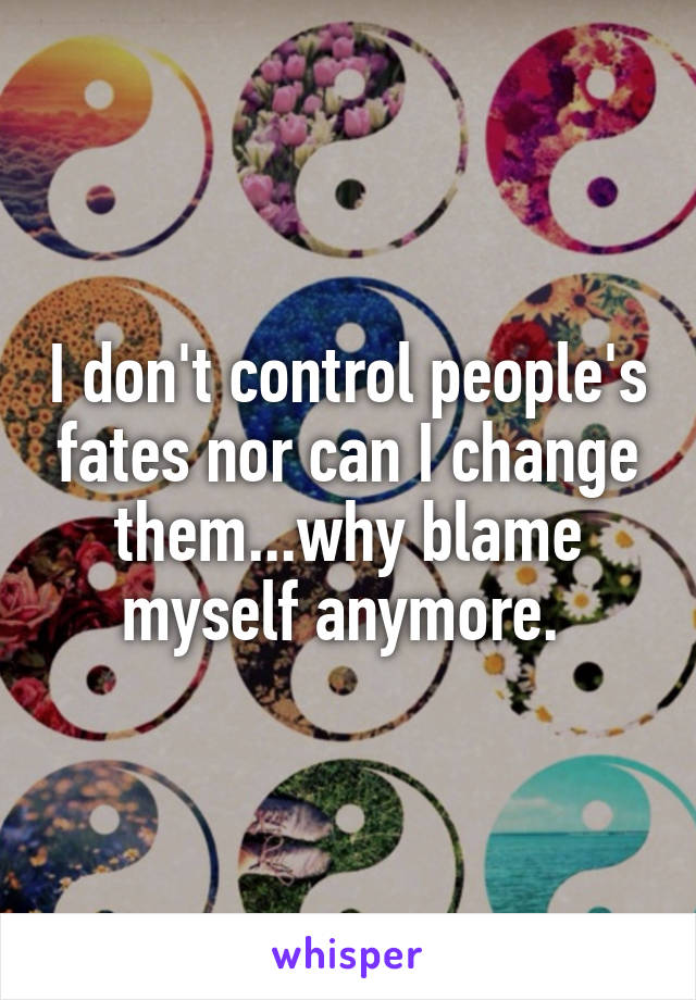 I don't control people's fates nor can I change them...why blame myself anymore. 