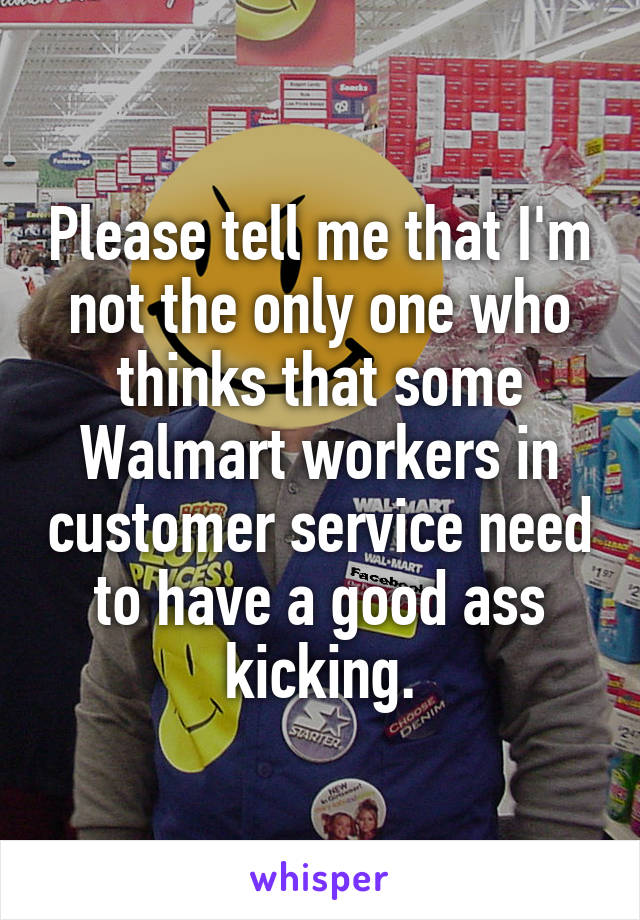 Please tell me that I'm not the only one who thinks that some Walmart workers in customer service need to have a good ass kicking.