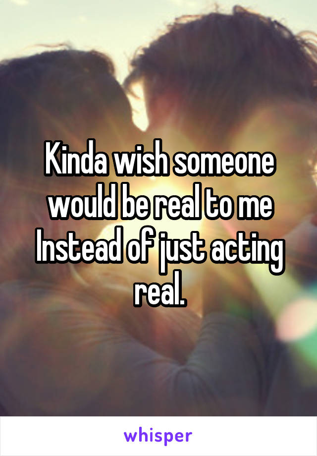 Kinda wish someone would be real to me Instead of just acting real.