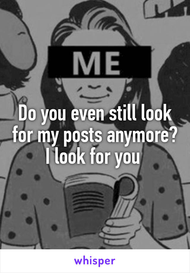 Do you even still look for my posts anymore? I look for you 