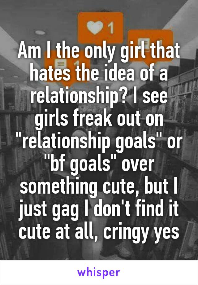 Am I the only girl that hates the idea of a relationship? I see girls freak out on "relationship goals" or "bf goals" over something cute, but I just gag I don't find it cute at all, cringy yes