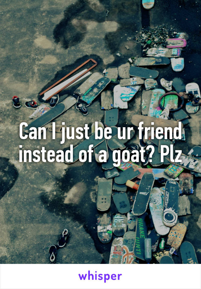 Can I just be ur friend instead of a goat? Plz