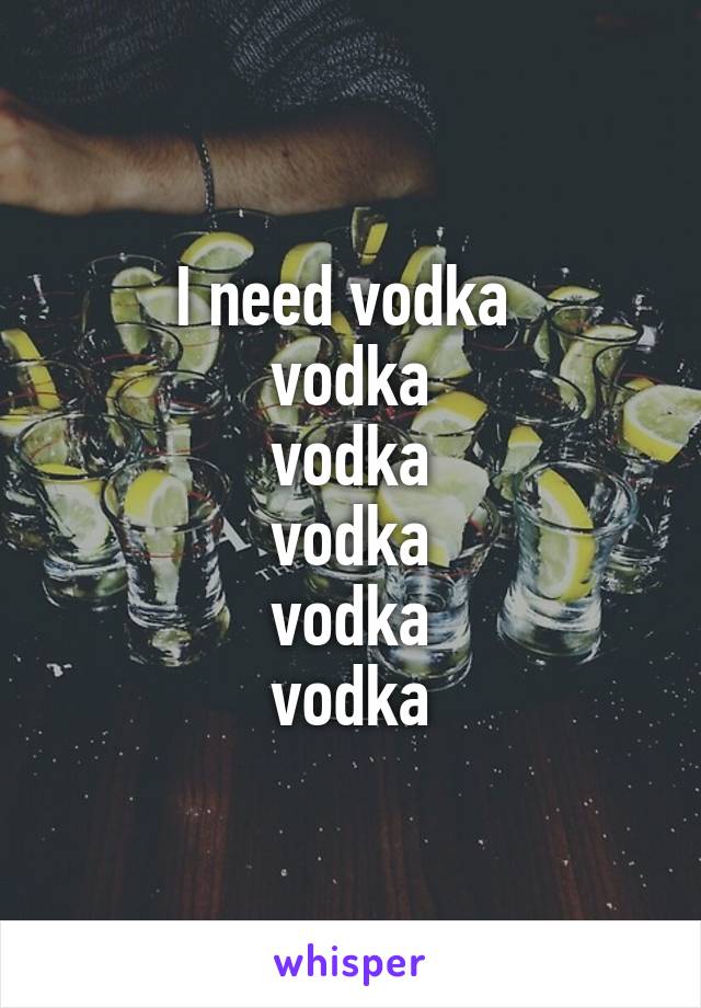 I need vodka 
vodka
vodka
vodka
vodka
vodka