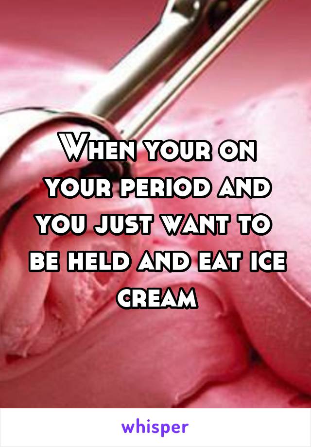 When your on your period and you just want to  be held and eat ice cream