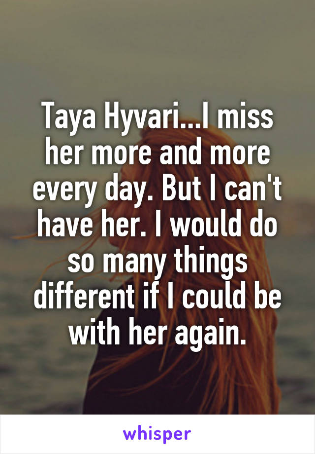 Taya Hyvari...I miss her more and more every day. But I can't have her. I would do so many things different if I could be with her again.