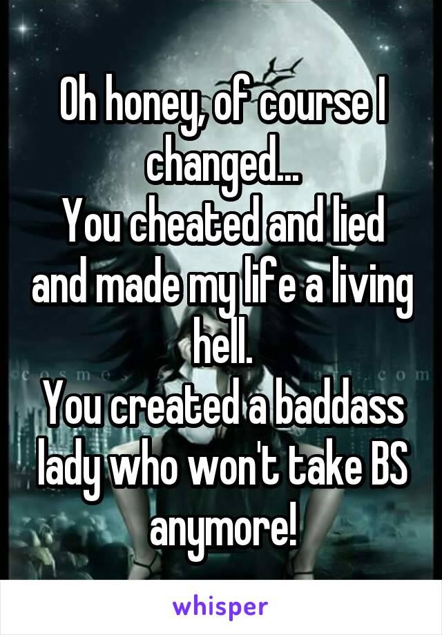 Oh honey, of course I changed...
You cheated and lied and made my life a living hell.
You created a baddass lady who won't take BS anymore!