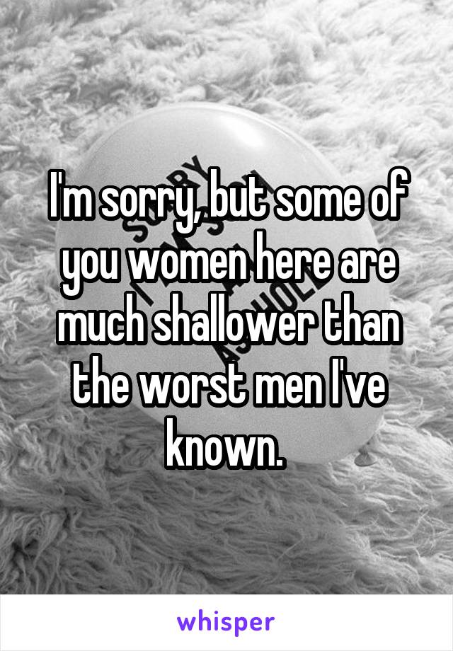 I'm sorry, but some of you women here are much shallower than the worst men I've known. 