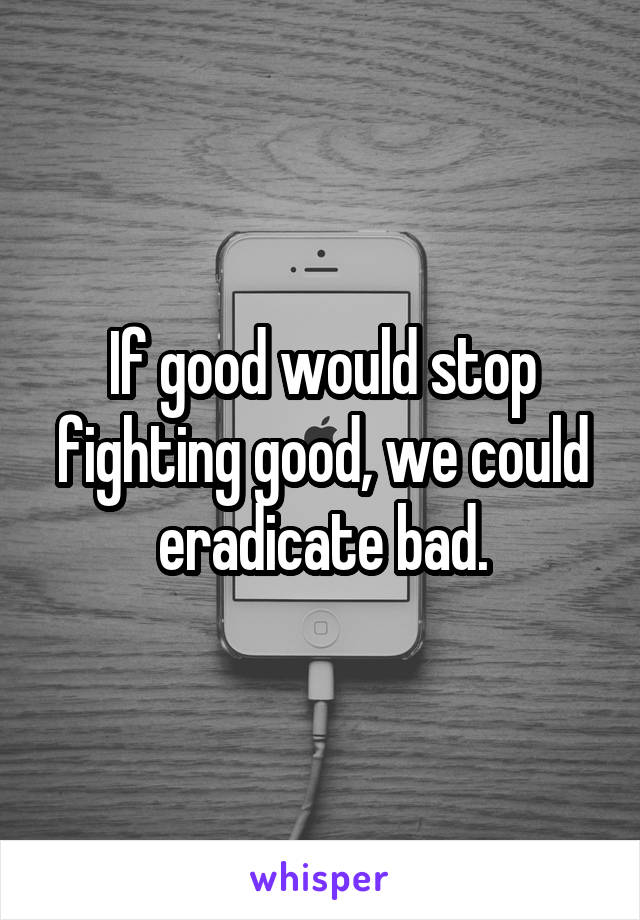 If good would stop fighting good, we could eradicate bad.