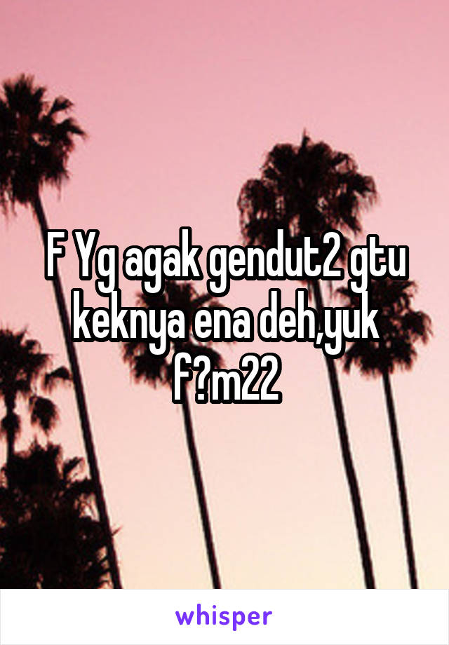 F Yg agak gendut2 gtu keknya ena deh,yuk f?m22