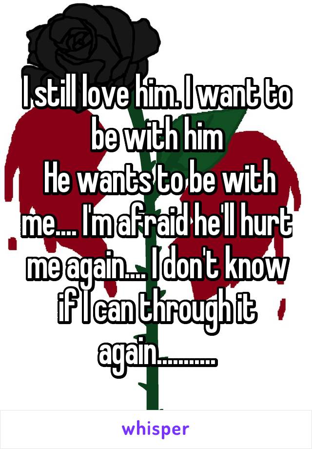 I still love him. I want to be with him
 He wants to be with me.... I'm afraid he'll hurt me again.... I don't know if I can through it again...........