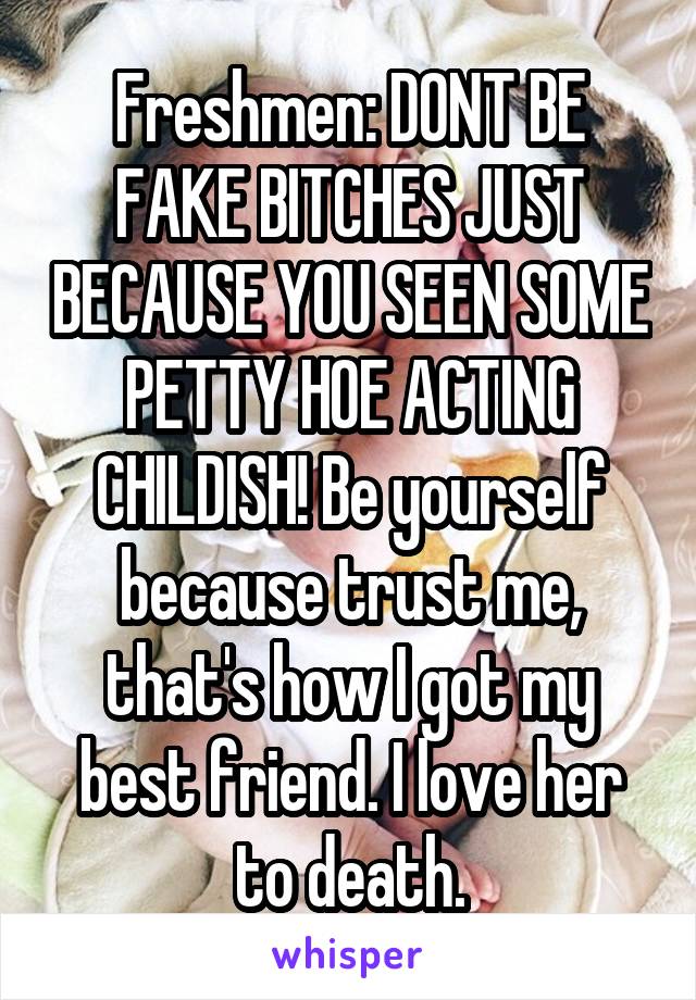 Freshmen: DONT BE FAKE BITCHES JUST BECAUSE YOU SEEN SOME PETTY HOE ACTING CHILDISH! Be yourself because trust me, that's how I got my best friend. I love her to death.