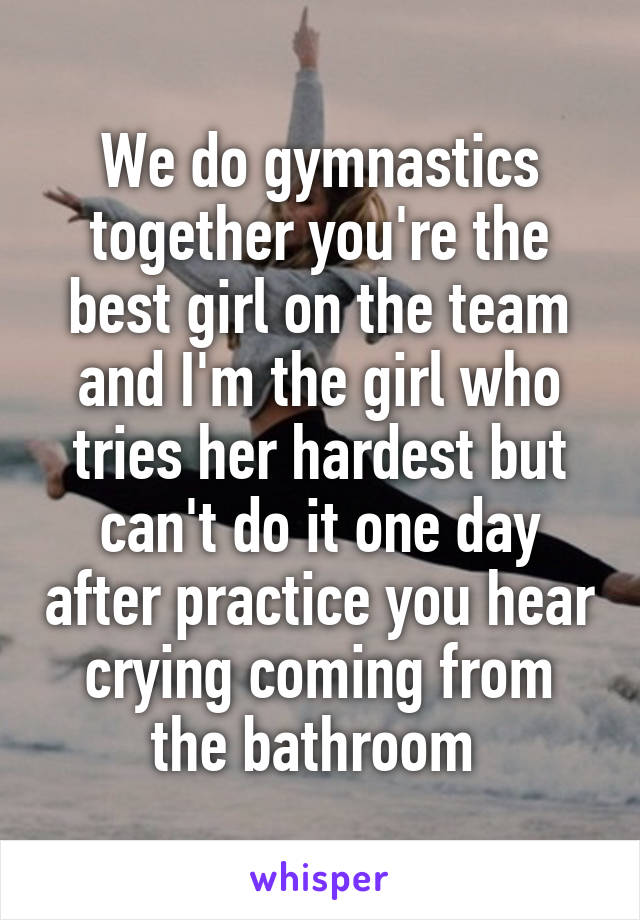 We do gymnastics together you're the best girl on the team and I'm the girl who tries her hardest but can't do it one day after practice you hear crying coming from the bathroom 