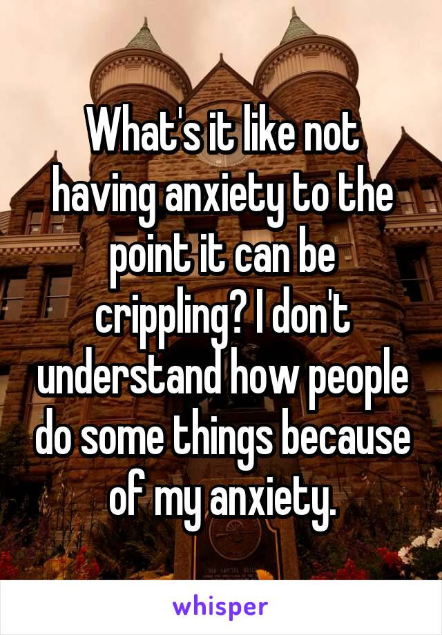 What's it like not having anxiety to the point it can be crippling? I don't understand how people do some things because of my anxiety.