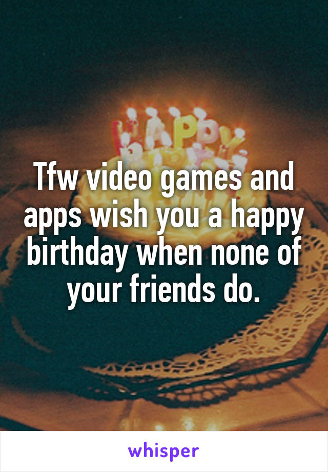 Tfw video games and apps wish you a happy birthday when none of your friends do.