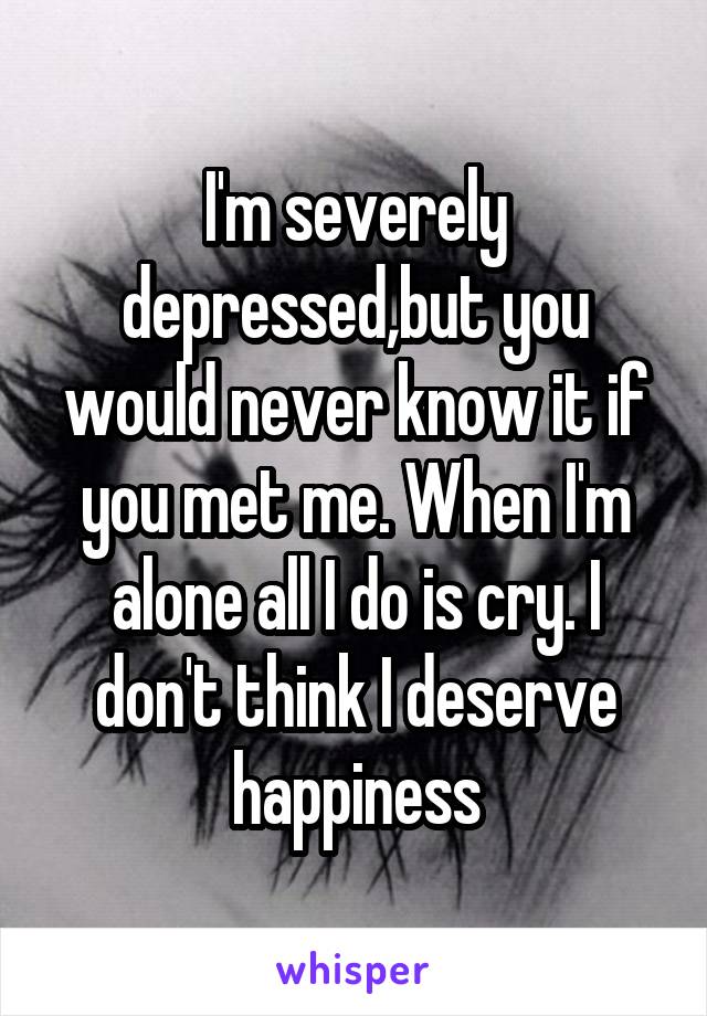 I'm severely depressed,but you would never know it if you met me. When I'm alone all I do is cry. I don't think I deserve happiness