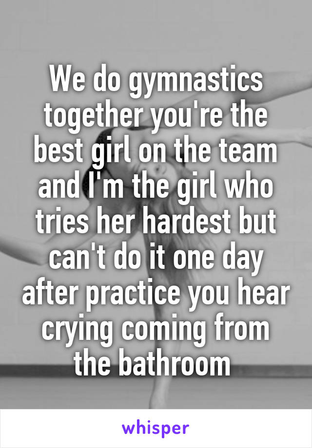 We do gymnastics together you're the best girl on the team and I'm the girl who tries her hardest but can't do it one day after practice you hear crying coming from the bathroom 