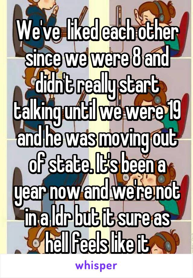 We've  liked each other since we were 8 and didn't really start talking until we were 19 and he was moving out of state. It's been a year now and we're not in a ldr but it sure as hell feels like it