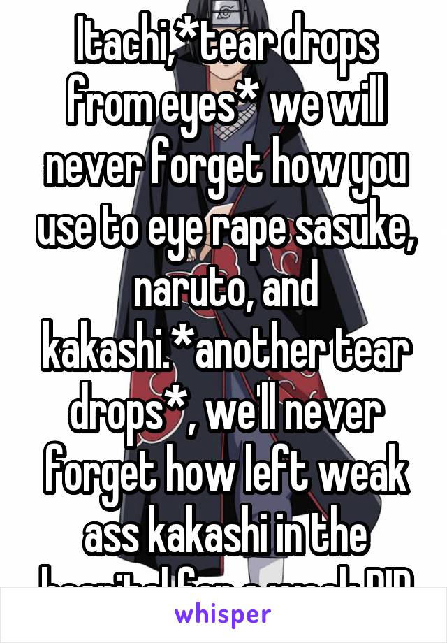 Itachi,*tear drops from eyes* we will never forget how you use to eye rape sasuke, naruto, and kakashi.*another tear drops*, we'll never forget how left weak ass kakashi in the hospital for a week RIP