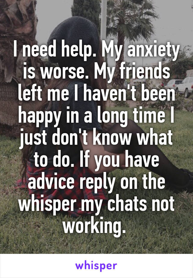 I need help. My anxiety is worse. My friends left me I haven't been happy in a long time I just don't know what to do. If you have advice reply on the whisper my chats not working. 