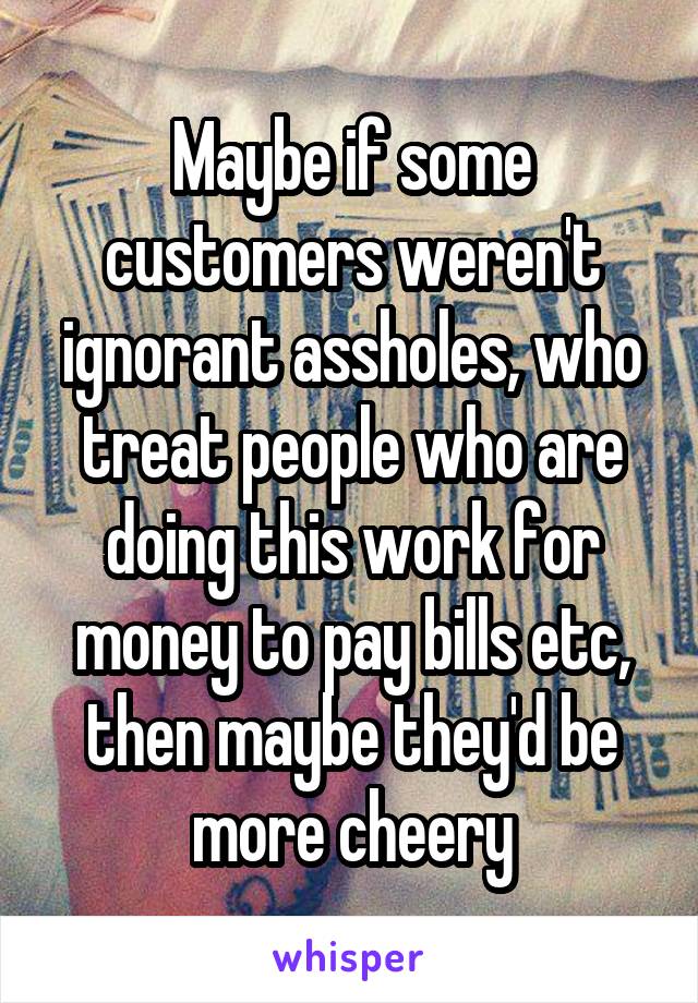 Maybe if some customers weren't ignorant assholes, who treat people who are doing this work for money to pay bills etc, then maybe they'd be more cheery