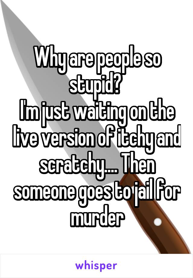 Why are people so stupid? 
I'm just waiting on the live version of itchy and scratchy.... Then someone goes to jail for murder