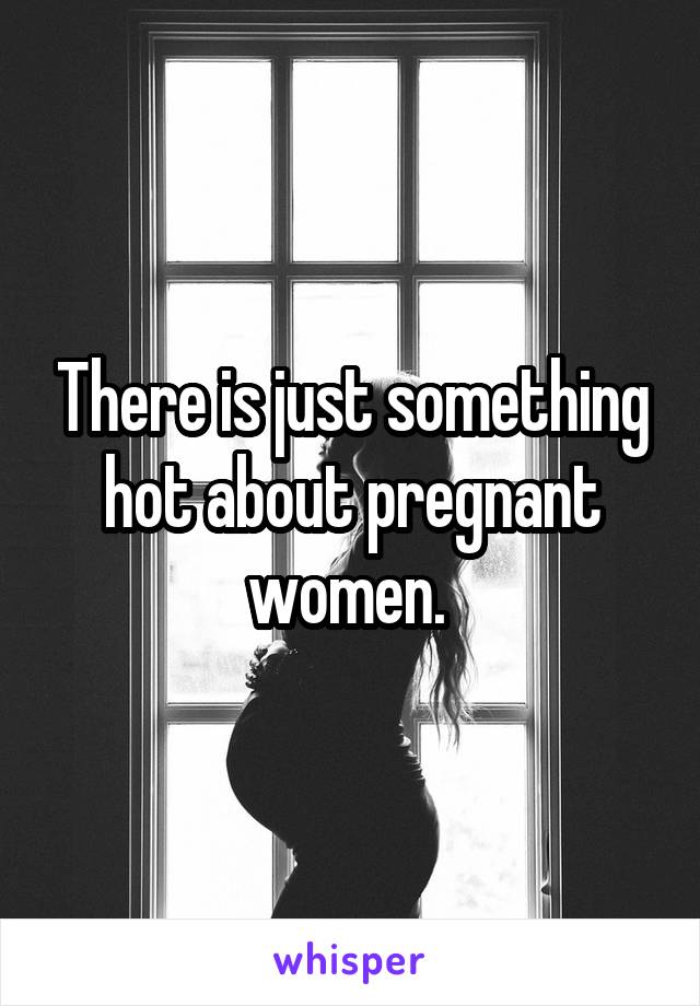 There is just something hot about pregnant women. 